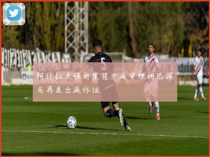 阿什拉夫强奸案将开庭审理姆巴佩或再度出庭作证