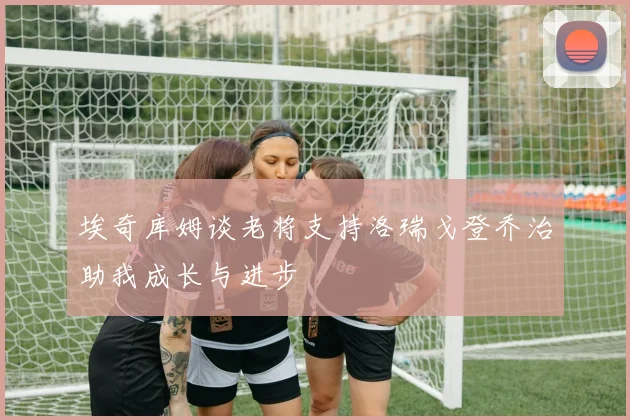 埃奇库姆谈老将支持洛瑞戈登乔治助我成长与进步