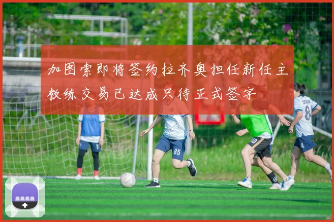加图索即将签约拉齐奥担任新任主教练交易已达成只待正式签字
