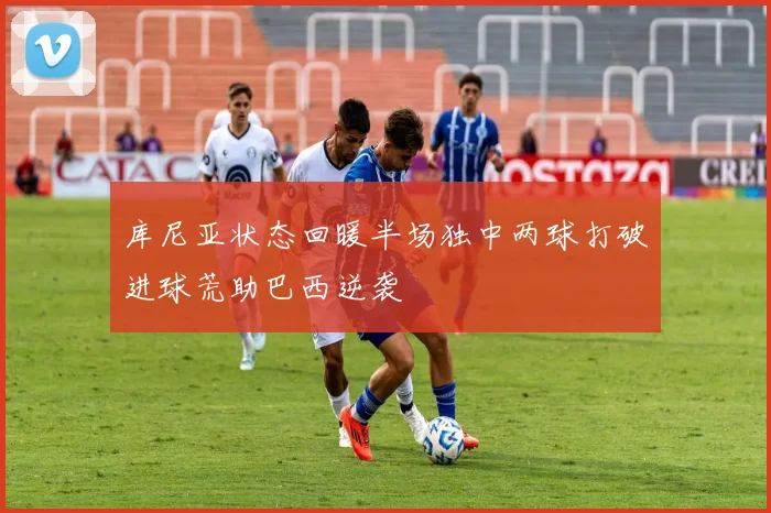 库尼亚状态回暖半场独中两球打破进球荒助巴西逆袭