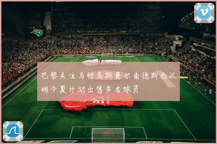 巴黎关注马特乌斯费尔南德斯西汉姆今夏计划出售多名球员