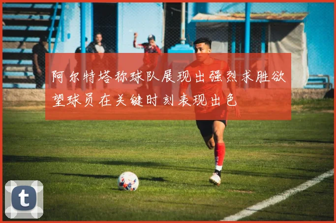阿尔特塔称球队展现出强烈求胜欲望球员在关键时刻表现出色