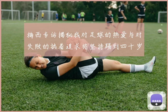 梅西专访揭秘我对足球的热爱与对失败的执着追求将坚持踢到四十岁