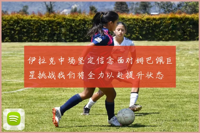 伊拉克中场坚定信念面对姆巴佩巨星挑战我们将全力以赴提升状态
