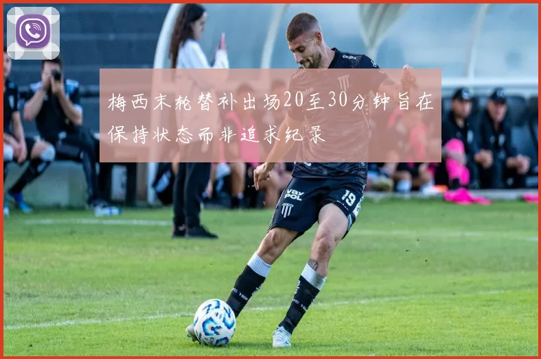梅西末轮替补出场20至30分钟旨在保持状态而非追求纪录