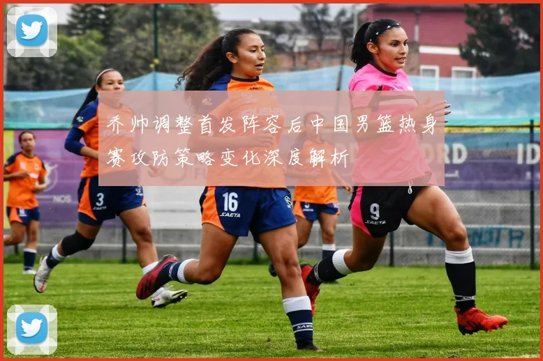 乔帅调整首发阵容后中国男篮热身赛攻防策略变化深度解析