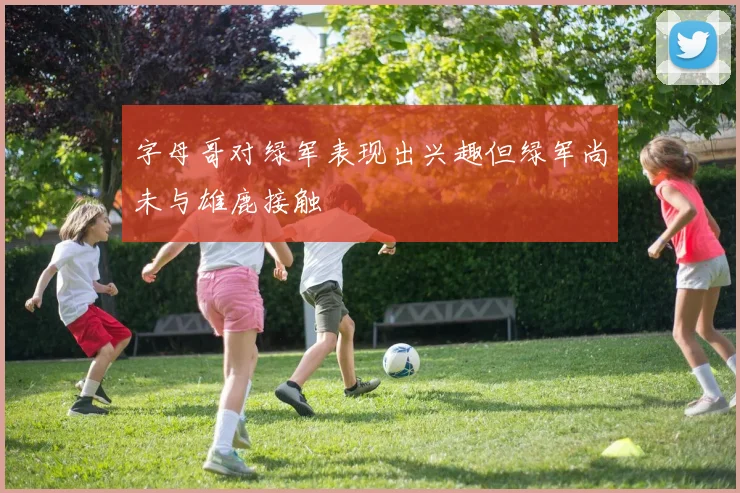 字母哥对绿军表现出兴趣但绿军尚未与雄鹿接触