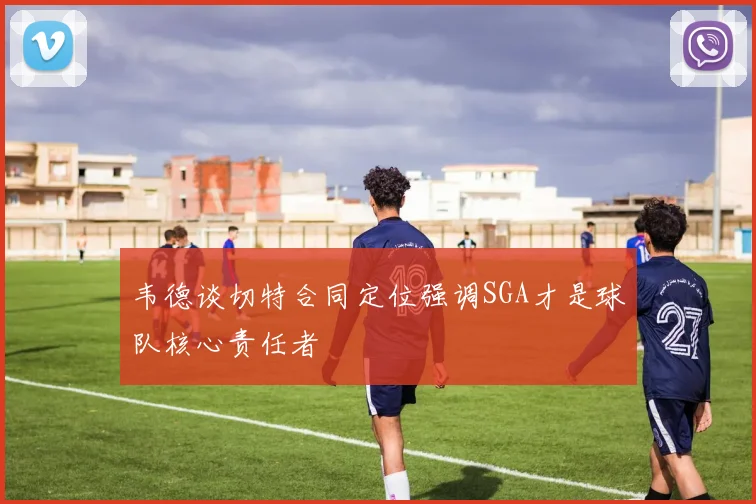 韦德谈切特合同定位强调SGA才是球队核心责任者