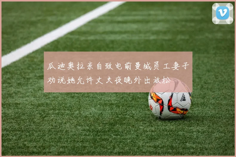 瓜迪奥拉亲自致电前曼城员工妻子劝说她允许丈夫夜晚外出放松
