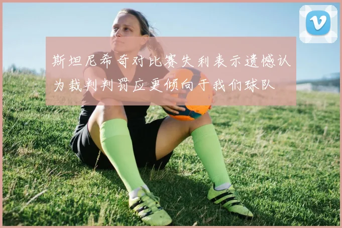 斯坦尼希奇对比赛失利表示遗憾认为裁判判罚应更倾向于我们球队