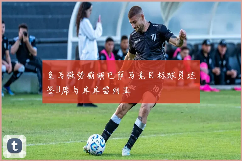 皇马强势截胡巴萨马竞目标球员连签B席与库库雷利亚