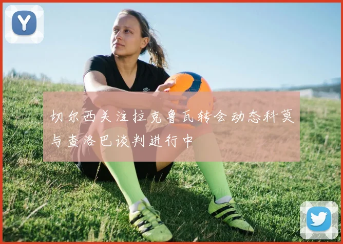 切尔西关注拉克鲁瓦转会动态科莫与查洛巴谈判进行中