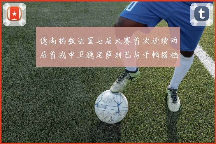 德尚执教法国七届大赛首次连续两届首战中卫稳定萨利巴与于帕搭档