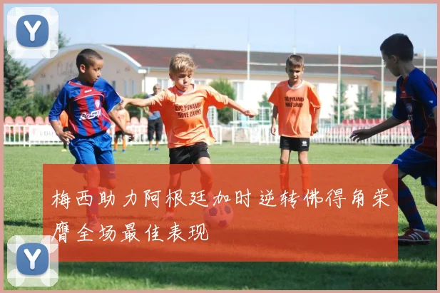 梅西助力阿根廷加时逆转佛得角荣膺全场最佳表现