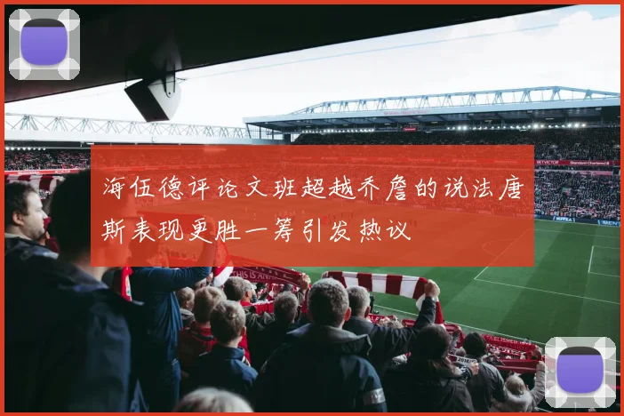 海伍德评论文班超越乔詹的说法唐斯表现更胜一筹引发热议