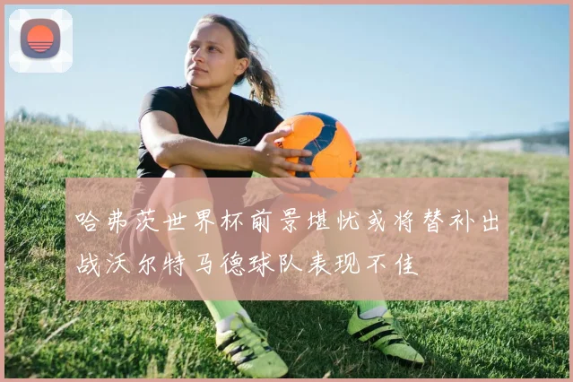 哈弗茨世界杯前景堪忧或将替补出战沃尔特马德球队表现不佳