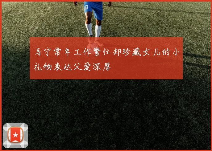 马宁常年工作繁忙却珍藏女儿的小礼物表达父爱深厚