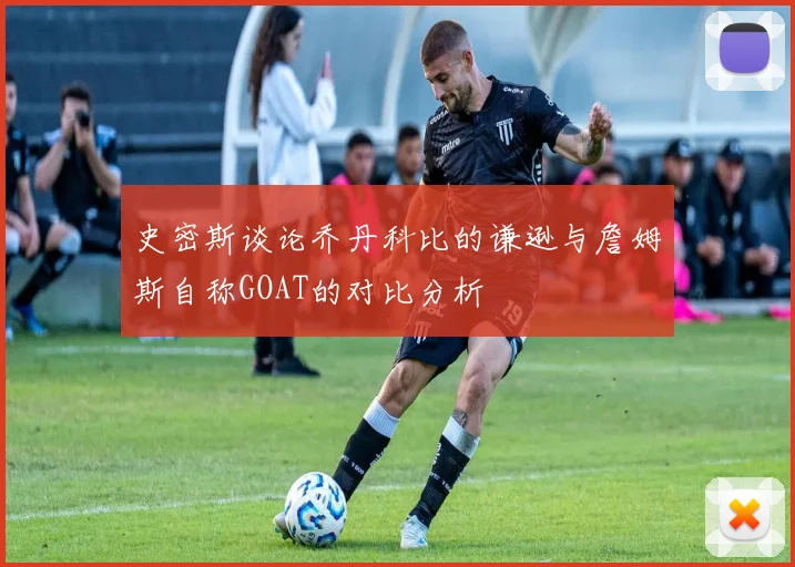 史密斯谈论乔丹科比的谦逊与詹姆斯自称GOAT的对比分析