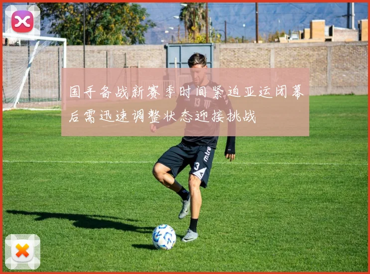 国手备战新赛季时间紧迫亚运闭幕后需迅速调整状态迎接挑战